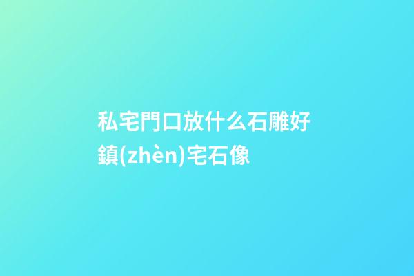 私宅門口放什么石雕好 鎮(zhèn)宅石像
